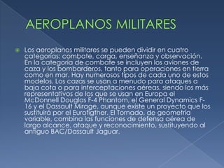    Los aeroplanos militares se pueden dividir en cuatro
    categorías: combate, carga, enseñanza y observación.
    En la categoría de combate se incluyen los aviones de
    caza y los bombarderos, tanto para operaciones en tierra
    como en mar. Hay numerosos tipos de cada uno de estos
    modelos. Los cazas se usan a menudo para ataques a
    baja cota o para interceptaciones aéreas, siendo los más
    representativos de los que se usan en Europa el
    McDonnell Douglas F-4 Phantom, el General Dynamics F-
    16 y el Dassault Mirage, aunque existe un proyecto que los
    sustituirá por el Eurofigther. El Tornado, de geometría
    variable, combina las funciones de defensa aérea de
    largo alcance, ataque y reconocimiento, sustituyendo al
    antiguo BAC/Dassault Jaguar.
 