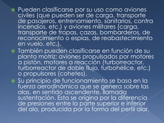    Pueden clasificarse por su uso como aviones
    civiles (que pueden ser de carga, transporte
    de pasajeros, entrenamiento, sanitarios, contra
    incendios, etc.) y aviones militares (carga,
    transporte de tropas, cazas, bombarderos, de
    reconocimiento o espías, de reabastecimiento
    en vuelo, etc.).
   También pueden clasificarse en función de su
    planta motriz; aviones propulsados por motores
    a pistón, motores a reacción (turborreactor,
    turborreactor de doble flujo, turbohélice, etc.)
    o propulsores (cohetes).
   Su principio de funcionamiento se basa en la
    fuerza aerodinámica que se genera sobre las
    alas, en sentido ascendente, llamada
    sustentación. Esta se origina por la diferencia
    de presiones entre la parte superior e inferior
    del ala, producida por la forma del perfil alar.
 