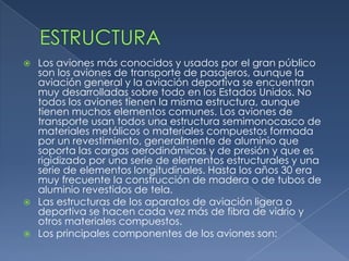  Los aviones más conocidos y usados por el gran público
  son los aviones de transporte de pasajeros, aunque la
  aviación general y la aviación deportiva se encuentran
  muy desarrolladas sobre todo en los Estados Unidos. No
  todos los aviones tienen la misma estructura, aunque
  tienen muchos elementos comunes. Los aviones de
  transporte usan todos una estructura semimonocasco de
  materiales metálicos o materiales compuestos formada
  por un revestimiento, generalmente de aluminio que
  soporta las cargas aerodinámicas y de presión y que es
  rigidizado por una serie de elementos estructurales y una
  serie de elementos longitudinales. Hasta los años 30 era
  muy frecuente la construcción de madera o de tubos de
  aluminio revestidos de tela.
 Las estructuras de los aparatos de aviación ligera o
  deportiva se hacen cada vez más de fibra de vidrio y
  otros materiales compuestos.
 Los principales componentes de los aviones son:
 