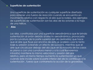    Superficies de sustentación

    Una superficie de sustentación es cualquier superficie diseñada
    para obtener una fuerza de reacción cuando se encuentra en
    movimiento relativo con respecto al aire que la rodea, dos ejemplos
    de superficies de sustentación son las alas de los aviones o la hoja
    de una hélice.
   Alas

    Las alas, constituidas por una superficie aerodinámica que le brinda
    sustentación al avión debido al efecto aerodinámico, provocado
    por la curvatura de la parte superior del ala (extradós) que hace
    que el aire que fluye por encima de esta se acelere y por lo tanto
    baje su presión (creando un efecto de succión), mientras que el
    aire que circula por debajo del ala (que en la mayoría de los casos
    es plana o con una curvatura menor y a la cual llamaremos
    intradós) mantiene la misma velocidad y presión del aire
    relativo, pero al mismo tiempo aumenta la sustentación ya que
    cuando este incide sobre la parte inferior del ala la contribuye a la
    sustentación , fuerza que contrarresta la acción de la gravedad.
 