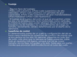    Fuselaje

    Algunos tipos de fuselajes:
  1:Para vuelo subsónico. 2:Para vuelo supersónico de alta
  velocidad. 3:Para vuelo subsónico con góndola de gran
  capacidad. 4:Para vuelo supersónico de gran maniobrabilidad.
  5:Para hidroavión 6:Para vuelo hipersónico.
    El fuselaje es el cuerpo del avión al que se encuentran unidas
  las alas y los estabilizadores tanto horizontales como verticales.
  Su interior es hueco, para poder albergar dentro a la cabina de
  pasajeros y la de mandos y los compartimentos de carga. Su
  tamaño, obviamente, vendrá determinado por el diseño de la
  aeronave.
 Superficies de control
  En determinadas partes de un vuelo la configuración del ala se
  hace variar mediante las superficies de control o de mando que
  se encuentran en las alas: los alerones, presentes en todo tipo
  de avión, más otros que no siempre se hallan presentes, sobre
  todo en aparatos más ligeros, aunque sí en los de mayor
  tamaño: son los flaps, los spoilers y los slats. Todas ellas son partes
  móviles que provocan distintos efectos en el curso del vuelo.
 