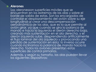    Alerones
    Los aleronesson superficies móviles que se
    encuentran en los extremos de las alas y sobre el
    borde de salida de estas. Son los encargados de
    controlar el desplazamiento del avión sobre su eje
    longitudinal al crear una descompensación
    aerodinámica de las alas, que es la que permite al
    avión girar, ya que cuando se gira la palanca de
    mando e hacia la izquierda el alerón derecho baja,
    creando más sustentación en el ala derecha, y el
    alerón izquierdo sube, desprendiendo artificialmente
    el flujo laminar del ala izquierda y provocando una
    pérdida de sustentación en esta; lo inverso ocurre
    cuando inclinamos la palanca de mando hacia la
    derecha. Todos los aviones presentan estas
    superficies de control primarias.
    Además, y según su tamaño, las alas pueden llevar
    los siguientes dispositivos:
 