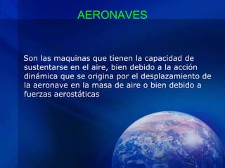 AERONAVES


Son las maquinas que tienen la capacidad de
sustentarse en el aire, bien debido a la acción
dinámica que se origina por el desplazamiento de
la aeronave en la masa de aire o bien debido a
fuerzas aerostáticas
 