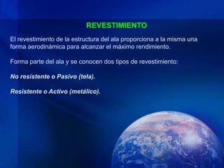 REVESTIMIENTO
El revestimiento de la estructura del ala proporciona a la misma una
forma aerodinámica para alcanzar el máximo rendimiento.

Forma parte del ala y se conocen dos tipos de revestimiento:

No resistente o Pasivo (tela).

Resistente o Activo (metálico).
 