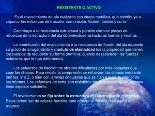 RESISTENTE O ACTIVO

    Es el revestimiento de ala realizado con chapa metálica, que contribuye a
soportar los esfuerzos de tracción, compresión, flexión, torsión y corte.

    Contribuye a la resistencia estructural y permite eliminar piezas de
refuerzos de la estructura del ala obteniéndose estructuras fuertes y livianas.

     La contribución del revestimiento a la resistencia de flexión del ala depende
su grado de arrugamiento y módulo de elasticidad (es la propiedad que tienen
los cuerpos de recuperar su forma primitiva, cuando desaparecen las fuerzas
exteriores que le han deformado).

     Los esfuerzos de tracción no ofrecen dificultades por más delgadas que
sean las chapas. Para resistir la compresión se refuerzan las chapas mediante
perfiles Y ó Z, o bien con láminas onduladas que se fijan a la parte inferior de
las mismas. Los esfuerzos de corte son resistidos sin deformaciones si la chapa
tiene espesor suficiente.

    El revestimiento se fija sobre la estructura del ala mediante remaches.
Estos deben ser de cabeza hundida para ofrecer la mínima resistencia al
avance.
 