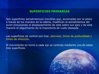 SUPERFICIES PRIMARIAS

Son superficies aerodinámicas movibles que, accionadas por el piloto
a través de los mandos de la cabina, modifican la aerodinámica del
avión provocando el desplazamiento de este sobre sus ejes y de esta
manera el seguimiento de la trayectoria de vuelo deseada.


Las superficies de control son tres: alerones, timón de profundidad y
timón de dirección.

El movimiento en torno a cada eje se controla mediante una de estas
tres superficies.



.
 