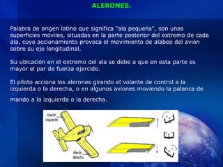 ALERONES.


Palabra de origen latino que significa "ala pequeña", son unas
superficies móviles, situadas en la parte posterior del extremo de cada
ala, cuyo accionamiento provoca el movimiento de alabeo del avión
sobre su eje longitudinal.

Su ubicación en el extremo del ala se debe a que en esta parte es
mayor el par de fuerza ejercido.

El piloto acciona los alerones girando el volante de control a la
izquierda o la derecha, o en algunos aviones moviendo la palanca de
mando a la izquierda o la derecha.
 