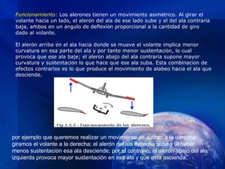 Funcionamiento: Los alerones tienen un movimiento asimétrico. Al girar el
 volante hacia un lado, el alerón del ala de ese lado sube y el del ala contraria
 baja, ambos en un ángulo de deflexión proporcional a la cantidad de giro
 dado al volante.

 El alerón arriba en el ala hacia donde se mueve el volante implica menor
 curvatura en esa parte del ala y por tanto menor sustentación, lo cual
 provoca que ese ala baje; el alerón abajo del ala contraria supone mayor
 curvatura y sustentación lo que hace que ese ala suba. Esta combinación de
 efectos contrarios es lo que produce el movimiento de alabeo hacia el ala que
 desciende.




por ejemplo que queremos realizar un movimiento de alabeo a la derecha:
giramos el volante a la derecha; el alerón del ala derecha sube y al haber
menos sustentación esa ala desciende; por el contrario, el alerón abajo del ala
izquierda provoca mayor sustentación en esa ala y que esta ascienda.
 