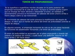 TIMÓN DE PROFUNDIDAD.

 Es la superficie o superficies móviles situadas en la parte posterior del
empenaje horizontal de la cola del avión. Aunque su nombre podría sugerir
que se encarga de hacer elevarse o descender al avión, en realidad su
accionamiento provoca el movimiento de cabeceo del avión (morro arriba o
morro abajo) sobre su eje transversal.

El movimiento de cabeceo del avión provoca la modificación del ángulo de
ataque; es decir que el mando de control del timón de profundidad controla el
ángulo de ataque.

En algunos aviones, el empenaje horizontal de cola es de una pieza haciendo
las funciones de estabilizador horizontal y de timón de profundidad.

El timón de profundidad es accionado por el piloto empujando o tirando del
volante o la palanca de control, y suele tener una deflexión máxima de 40º
hacia arriba y 20º hacia abajo.
 