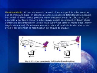 Funcionamiento: Al tirar del volante de control, esta superficie sube mientras
que al empujarlo baja -en algunos aviones se mueve la totalidad del empenaje
horizontal. El timón arriba produce menor sustentación en la cola, con lo cual
esta baja y por tanto el morro sube (mayor ángulo de ataque). El timón abajo
aumenta la sustentación en la cola, esta sube y por tanto el morro baja (menor
ángulo de ataque). De esta manera se produce el movimiento de cabeceo del
avión y por extensión la modificación del ángulo de ataque.
 