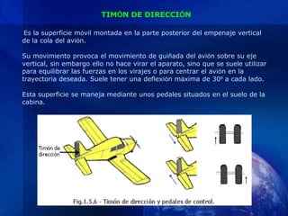 TIMÓN DE DIRECCIÓN

Es la superficie móvil montada en la parte posterior del empenaje vertical
de la cola del avión.

Su movimiento provoca el movimiento de guiñada del avión sobre su eje
vertical, sin embargo ello no hace virar el aparato, sino que se suele utilizar
para equilibrar las fuerzas en los virajes o para centrar el avión en la
trayectoria deseada. Suele tener una deflexión máxima de 30º a cada lado.

Esta superficie se maneja mediante unos pedales situados en el suelo de la
cabina.
 