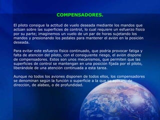 COMPENSADORES.

El piloto consigue la actitud de vuelo deseada mediante los mandos que
actúan sobre las superficies de control, lo cual requiere un esfuerzo físico
por su parte; imaginemos un vuelo de un par de horas sujetando los
mandos y presionando los pedales para mantener el avión en la posición
deseada.

Para evitar este esfuerzo físico continuado, que podría provocar fatiga y
falta de atención del piloto, con el consiguiente riesgo, el avión dispone
de compensadores. Estos son unos mecanismos, que permiten que las
superficies de control se mantengan en una posición fijada por el piloto,
liberándole de una atención continuada a esta tarea.

Aunque no todos los aviones disponen de todos ellos, los compensadores
se denominan según la función o superficie a la que se aplican: de
dirección, de alabeo, o de profundidad.
 