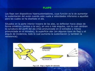FLAPS

Los flaps son dispositivos hipersustentadores, cuya función es la de aumentar
la sustentación del avión cuando este vuela a velocidades inferiores a aquellas
para las cuales se ha diseñado el ala.

Situados en la parte interior trasera de las alas, se deflectan hacia abajo de
forma simétrica (ambos a la vez), en uno o más ángulos, con lo cual cambian
la curvatura del perfil del ala (más pronunciada en el extrados y menos
pronunciada en el intrados), la superficie alar (en algunos tipos de flap) y el
ángulo de incidencia, todo lo cual aumenta la sustentación (y también la
resistencia).
 