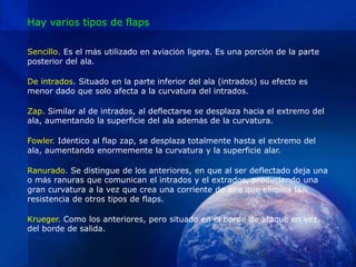 Hay varios tipos de flaps

Sencillo. Es el más utilizado en aviación ligera. Es una porción de la parte
posterior del ala.

De intrados. Situado en la parte inferior del ala (intrados) su efecto es
menor dado que solo afecta a la curvatura del intrados.

Zap. Similar al de intrados, al deflectarse se desplaza hacia el extremo del
ala, aumentando la superficie del ala además de la curvatura.

Fowler. Idéntico al flap zap, se desplaza totalmente hasta el extremo del
ala, aumentando enormemente la curvatura y la superficie alar.

Ranurado. Se distingue de los anteriores, en que al ser deflectado deja una
o más ranuras que comunican el intrados y el extrados, produciendo una
gran curvatura a la vez que crea una corriente de aire que elimina la
resistencia de otros tipos de flaps.

Krueger. Como los anteriores, pero situado en el borde de ataque en vez
del borde de salida.
 