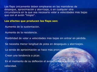 Los flaps únicamente deben emplearse en las maniobras de
despegue, aproximación y aterrizaje, o en cualquier otra
circunstancia en la que sea necesario volar a velocidades más bajas
que con el avión "limpio".

Los efectos que producen los flaps son:

Aumento de la sustentación.

Aumento de la resistencia.

Posibilidad de volar a velocidades más bajas sin entrar en pérdida.

Se necesita menor longitud de pista en despegues y aterrizajes.

La senda de aproximación se hace más pronunciada.

Crean una tendencia a picar.

En el momento de su deflexión el avión tiende a ascender y perder
velocidad.
 