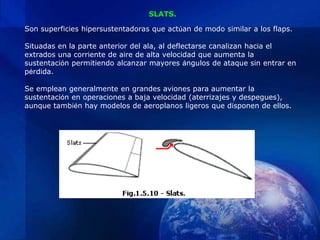 SLATS.

Son superficies hipersustentadoras que actúan de modo similar a los flaps.

Situadas en la parte anterior del ala, al deflectarse canalizan hacia el
extrados una corriente de aire de alta velocidad que aumenta la
sustentación permitiendo alcanzar mayores ángulos de ataque sin entrar en
pérdida.

Se emplean generalmente en grandes aviones para aumentar la
sustentación en operaciones a baja velocidad (aterrizajes y despegues),
aunque también hay modelos de aeroplanos ligeros que disponen de ellos.
 