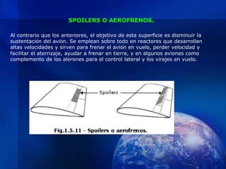 SPOILERS O AEROFRENOS.

Al contrario que los anteriores, el objetivo de esta superficie es disminuir la
sustentación del avión. Se emplean sobre todo en reactores que desarrollan
altas velocidades y sirven para frenar el avión en vuelo, perder velocidad y
facilitar el aterrizaje, ayudar a frenar en tierra, y en algunos aviones como
complemento de los alerones para el control lateral y los virajes en vuelo.
 