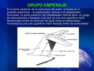 GRUPO EMPENAJE
Es la parte posterior de la estructura del avión. Consiste en 2
grandes superficies : el estabilizador vertical y el estabilizador
horizontal. La parte posterior del estabilizador vertical lleva un juego
de articulaciones o bisagras a las que se une una superficie móvil
denominada timón de dirección de igual modo al estabilizador
horizontal se une una superficie móvil llamada timón de profundidad
 