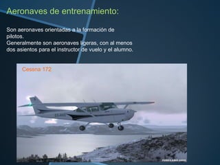 Aeronaves de entrenamiento:
Son aeronaves orientadas a la formación de
pilotos.
Generalmente son aeronaves ligeras, con al menos
dos asientos para el instructor de vuelo y el alumno.

Cessna 172

 