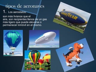 tipos de aeronaves
1.

Los aerostatos:

son más livianos que el
aire, son recipientes llenos de un gas
más ligero que puede elevarse o
permanecer inmóvil en el mismo.

 