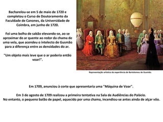 Representação artística da experiência de Bartolomeu de Gusmão. Bacharelou-se em 5 de maio de 1720 e completou o Curso de Doutoramento da Faculdade de Canones, da Universidade de Coimbra, em junho de 1720. Foi uma bolha de sabão elevando-se, ao se aproximar do ar quente ao redor da chama de uma vela, que acendeu o intelecto de Gusmão para a diferença entre as densidades do ar.  "Um objeto mais Ieve que o ar poderia então voar!". Em 1709, anunciou à corte que apresentaria uma "Máquina de Voar".  Em 3 de agosto de 1709 realizou a primeira tentativa na Sala de Audiências do Palácio.  No entanto, o pequeno balão de papel, aquecido por uma chama, incendiou-se antes ainda de alçar vôo. 