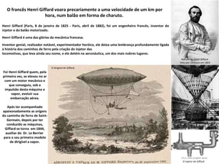 O francês Henri Giffard voara precariamente a uma velocidade de um km por hora, num balão em forma de charuto.  Henri Giffard (Paris, 8 de janeiro de 1825 - Paris, abril de 1882), foi um engenheiro francês, inventor do injetor e do balão motorizado. Henri Giffard é uma das glórias da mecânica francesa.  Inventor genial, realizador notável, experimentador heróico, ele deixa uma lembrança profundamente ligada à história dos caminhos de ferro pela criação do injetor das  locomotivas, que leva ainda seu nome, e ele detém na aeronáutica, um dos mais nobres lugares. Foi Henri Giffard quem, pela primeira vez, se elevou no ar com um motor mecânico e que conseguiu, sob a impulsão desta máquina a vapor, evoluir sua embarcação aérea. Após ter acompanhado apaixonadamente as origens do caminho de ferro de Saint-Germain, depois por ter conduzido as máquinas, Giffard se torna  em 1844, auxiliar do  Dr. Le Berrier  para o seu primeiro modelo de dirigível a vapor. O dirigível de Giffard. Retrato de Henri Giffard  feito por Deveaux em 1863 O Injetor de Giffard 