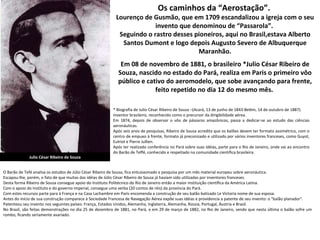 Os caminhos da “Aerostação”.  Lourenço de Gusmão, que em 1709 escandalizou a igreja com o seu invento que denominou de “Passarola”.  Seguindo o rastro desses pioneiros, aqui no Brasil,estava Alberto Santos Dumont e logo depois Augusto Severo de Albuquerque Maranhão. Em 08 de novembro de 1881, o brasileiro *Julio César Ribeiro de Souza, nascido no estado do Pará, realiza em Paris o primeiro vôo público e cativo do aeromodelo, que sobe avançando para frente, feito repetido no dia 12 do mesmo mês.  Julio César Ribeiro de Souza * Biografia de Julio César Ribeiro de Souza –(Acará, 13 de junho de 1843-Belém, 14 de outubro de 1887).  Inventor brasileiro, reconhecido como o precursor da dirigibilidade aérea. Em 1874, depois de observar o vôo de pássaros amazônicos, passa a dedicar-se ao estudo das ciências aeronáuticas.  Após seis anos de pesquisas, Ribeiro de Sousa acredita que os balões devem ter formato assimétrico, com o centro de empuxo à frente, formato já preconizado e utilizado por vários inventores franceses, como Guyot, Eulriot e Pierre Jullien.  Após ter realizado conferência no Pará sobre suas idéias, parte para o Rio de Janeiro, onde vai ao encontro do Barão de Teffé, conhecido e respeitado na comunidade científica brasileira.  O Barão de Tefé analisa os estudos de Júlio César Ribeiro de Sousa, fica entusiasmado e pesquisa por um mês material europeu sobre aeronáutica. Escapou-lhe, porém, o fato de que muitas das idéias de Júlio César Ribeiro de Sousa já haviam sido utilizadas por inventores franceses.  Desta forma Ribeiro de Sousa consegue apoio do Instituto Politécnico do Rio de Janeiro então a maior instituição científica da América Latina.  Com o apoio do Instituto e do governo imperial, consegue uma verba (20 contos de réis) da província do Pará.  Com estes recursos parte para à França e na Casa Lachambre em Paris encomenda a construção de seu balão batizado Le Victoria nome de sua esposa.  Antes do início de sua construção comparece à Sociedade Francesa de Navegação Aérea expõe suas idéias e providencia a patente de seu invento: o "balão planador".  Patenteou seu invento nos seguintes países: França, Estados Unidos, Alemanha, Inglaterra, Alemanha, Rússia, Portugal, Áustria e Brasil.  No Brasil, são feitas demonstrações no dia 25 de dezembro de 1881, no Pará, e em 29 de março de 1882, no Rio de Janeiro, sendo que nesta última o balão sofre um rombo, ficando seriamente avariado.  