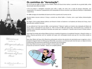 Os caminhos da “Aerostação”.  Em 12 de julho de 1884, na Praça da Sé em Belém, Ribeiro de Sousa tenta realizar a ascensão de seu grande balão, então denominado Santa Maria de Belém.  A fim de produzir o hidrogênio necessário para inflar o balão, ele conta com a ajuda de pessoas esforçadas, mas inexperientes. Os materiais e equipamentos são manipulados de forma incorreta o que acaba por danificar e impossibilitar a experiência.  Em 1886 conseguiu da Assembléia do Governo do Pará a quantia de 25 contos de réis.  Munido destes recursos retorna à França e constrói seu último balão: o Cruzeiro, com o qual realizou demonstrações públicas.  Ao chegar a Paris propôs debates públicos com Renard e Krebs na Sorbonne e na Academia de Ciências da França, mas é ignorado pelos capitães franceses.  Em seu editorial de 13 de maio de 1886, o jornal parisiense "L'Opinion" publica um histórico das realizações de Ribeiro de Sousa, desde a aprovação de suas teorias no  IPB no início de 1881 até aquela data, mencionando que o protesto do brasileiro tinha merecido comentários favoráveis dos países que o receberam, e fazendo votos de que se fizesse justiça a quem de direito.  Este artigo foi enviado pelo próprio Ribeiro de Sousa a membros do governo e às academias francesas, a Renard e Krebs, e a toda a imprensa parisiense, sem ter recebido nem apoio nem contestação durante esta que foi a sua última estada na França.  Júlio César Ribeiro de Sousa não influenciou praticamente nenhum dos pioneiros da aeronáutica que se seguiram a ele, à exceção de Augusto Severo de Albuquerque Maranhão, que passou a se interessar pelo mais leve que o ar depois de tomar conhecimento das promissoras experiências do paraense com aeromodelos.  Júlio César Ribeiro de Sousa morreu em Belém a 14 de outubro de 1887.  A causa de sua morte foi o beribéri.  Faleceu em completa pobreza. Desenho explicativo do pedido de patente do dirigível Vitória  -  Fonte: Arquivo Nacional 
