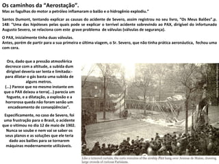 Os caminhos da “Aerostação”.  Mas as fagulhas do motor a petróleo inflamaram o balão e o hidrogênio explodiu.”  Santos Dumont, tentando explicar as causas do acidente de Severo, assim registrou no seu livro, “Os Meus Balões”.p. 148: “Uma das hipóteses pelas quais pode se explicar o terrível acidente sobrevindo ao PAX, dirigível do infortunado Augusto Severo, se relaciona com este  grave problema  de válvulas (válvulas de segurança).  O PAX, inicialmente tinha duas válvulas.  Antes, porém de partir para a sua primeira e última viagem, o Sr. Severo, que não tinha prática aeronáutica,  fechou uma com cera.  Ora, dado que a pressão atmosférica decresce com a altitude, a subida dum dirigível deveria ser lenta e limitada:- para dilatar o gás basta uma subida de alguns metros.  (...) Parece que no mesmo instante em que o PAX deixou a terra(...) parecia um foguete, e a dilatação, a explosão e a horrorosa queda não foram senão um encadeamento de conseqüências”.  Especificamente, no caso de Severo, foi uma frustração para o Brasil, o acidente que o vitimou no dia 12 de maio de 1902.  Nunca se soube e nem vai se saber os seus planos e as soluções que ele teria dado aos balões para se tornarem máquinas modernamente utilizáveis.  