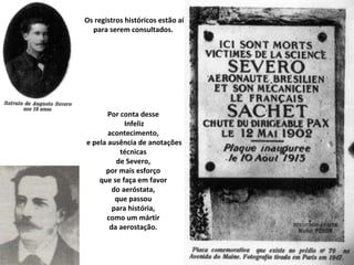 Os registros históricos estão aí para serem consultados.  Por conta desse  Infeliz acontecimento,  e pela ausência de anotações técnicas  de Severo,  por mais esforço  que se faça em favor  do aeróstata,  que passou  para história,  como um mártir  da aerostação.  