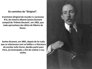 Os caminhos do “Dirigível”.  O primeiro dirigível do mundo é a aeronave N-6, do mineiro Alberto Santos Dumont campeã do ‘Prêmio Deutsch’, em 1901, que nada aproveitava das idéias de Ribeiro de Sousa.  Santos Dumont, em 1891, depois de ler tudo que se relacionava com os balões e a literatura do escritor Julio Verne, decidiu partir para Paris, já emancipado, a fim de realizar o seu sonho.  