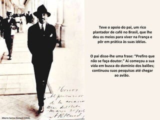Alberto Santos Dumont (1916). Teve o apoio do pai, um rico plantador de café no Brasil, que lhe deu os meios para viver na França e pôr em prática às suas idéias.  O pai disse-lhe uma frase: “Prefiro que não se faça doutor.” Aí começou a sua vida em busca do domínio dos balões; continuou suas pesquisas até chegar ao avião.  