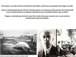 Aí começou a sua vida em busca do domínio dos balões; continuou suas pesquisas até chegar ao avião.  Severo, motivado pelo que já se fazia na Europa, passou a se interessar pelo assunto e foi aumentando os seus conhecimentos com algumas experiências sem resultados práticos aqui no Brasil.  Chegou a conclusão que teria de ir para Paris onde achava que venceria com as suas teorias e conhecimentos aqui acumulados.  