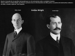 Irmãos Wright Orville Wright Wilbur Wright Quanto à invenção de um aparelho mais pesado que o ar, há controvérsias sobre o verdadeiro inventor.  Vários creditam os Irmãos Wright, que fizeram o primeiro vôo em 17de Dezembro de 1903, porém, na ausência de testemunhas credíveis e da mídia, e usando a ajuda de  uma catapulta. 