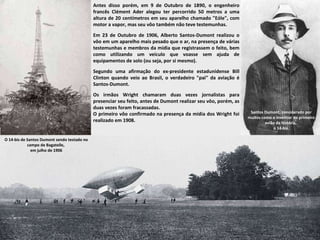 O 14-bis de Santos Dumont sendo testado no campo de Bagatelle,  em julho de 1906 Santos Dumont, considerado por muitos como o inventor do primeiro avião da história,  o 14-bis. Antes disso porém, em 9 de Outubro de 1890, o engenheiro francês Clément Ader alegou ter percorrido 50 metros a uma altura de 20 centímetros em seu aparelho chamado "Eóle", com motor a vapor, mas seu vôo também não teve testemunhas.  Em 23 de Outubro de 1906, Alberto Santos-Dumont realizou o vôo em um aparelho mais pesado que o ar, na presença de várias testemunhas e membros da mídia que registrassem o feito, bem como utilizando um veículo que voasse sem ajuda de equipamentos de solo (ou seja, por si mesmo).  Segundo uma afirmação do ex-presidente estadunidense Bill Clinton quando veio ao Brasil, o verdadeiro "pai" da aviação é Santos-Dumont. Os irmãos Wright chamaram duas vezes jornalistas para presenciar seu feito, antes de Dumont realizar seu vôo, porém, as duas vezes foram fracassadas.  O primeiro vôo confirmado na presença da mídia dos Wright foi realizado em 1908. 