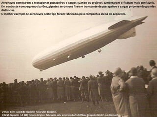 Aeronaves começaram a transportar passageiros e cargas quando os projetos aumentaram e ficaram mais confiáveis.  Em contraste com pequenos balões, gigantes aeronaves fizeram transporte de passageiros e cargas percorrendo grandes distâncias.  O melhor exemplo de aeronaves deste tipo foram fabricados pela companhia alemã de Zeppelins. O mais bem sucedido Zeppelin foi o Graf Zeppelin.  O Graf Zeppelin (LZ 127) foi um dirigível fabricado pela empresa Luftschiffbau-Zeppelin GmbH, na Alemanha. 