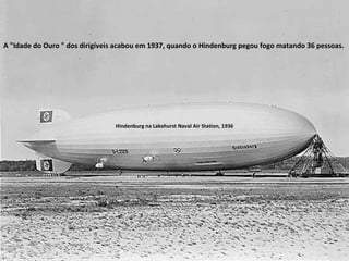 A "Idade do Ouro " dos dirigíveis acabou em 1937, quando o Hindenburg pegou fogo matando 36 pessoas.  Hindenburg na Lakehurst Naval Air Station, 1936 