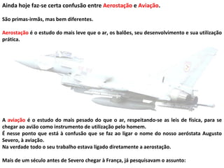 Ainda hoje faz-se certa confusão entre  Aerostação  e  Aviação .  São primas-irmãs, mas bem diferentes.  Aerostação  é o estudo do mais leve que o ar, os balões, seu desenvolvimento e sua utilização prática.  A  aviação  é o estudo do mais pesado do que o ar, respeitando-se as leis de física, para se chegar ao avião como instrumento de utilização pelo homem. É nesse ponto que está à confusão que se faz ao ligar o nome do nosso aeróstata Augusto Severo, à aviação.  Na verdade todo o seu trabalho estava ligado diretamente a aerostação.  Mais de um século antes de Severo chegar à França, já pesquisavam o assunto:  