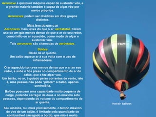 Hot-air  balloon Aeronave  é qualquer máquina capaz de sustentar vôo, e a grande maioria também é capaz de alçar vôo por meios próprios. Aeronaves  podem ser divididas em dois grupos distintos: Mais leve do que o ar Aeronaves  mais leves do que o ar,  aeróstatos , fazem uso de um gás menos denso do que o ar ao seu redor, como hélio ou ar aquecido, como modo de alçar e sustentar vôo.  Tais  aeronaves  são chamadas de  aeróstatos . Balões Balão de ar quente. Um balão aquece ar à sua volta com o uso de inflamadores. O ar aquecido torna-se menos denso que o ar ao seu redor, e sobe e fica presa no compartimento de ar do balão, que o faz alçar voo. Um balão, no ar, é guiado pelas correntes de vento, isto é, uma pessoa não pode "pilotar" o balão, apenas controlá-la. Balões possuem uma capacidade muito pequena de carga, podendo carregar de duas a no máximo sete pessoas, dependendo do volume do compartimento de ar quente. Seu alcance, ou, mais precisamente, o tempo máximo de voo de um balão, é limitado pela quantidade de combustível carregado a bordo, que não é muito. 