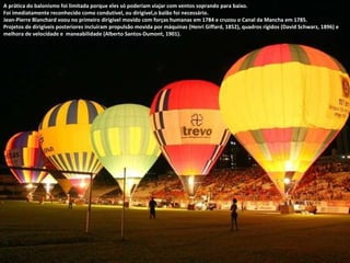 A prática do balonismo foi limitada porque eles só poderiam viajar com ventos soprando para baixo.  Foi imediatamente reconhecido como condutível, ou dirigível,o balão foi necessário.  Jean-Pierre Blanchard voou no primeiro dirigível movido com forças humanas em 1784 e cruzou o Canal da Mancha em 1785.  Projetos de dirigíveis posteriores incluíram propulsão movida por máquinas (Henri Giffard, 1852), quadros rígidos (David Schwarz, 1896) e melhora de velocidade e  maneabilidade (Alberto Santos-Dumont, 1901). 