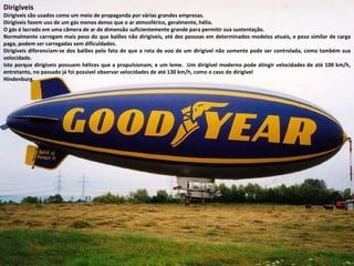 Dirigíveis Dirigíveis são usados como um meio de propaganda por várias grandes empresas. Dirigíveis fazem uso de um gás menos denso que o ar atmosférico, geralmente, hélio.  O gás é lacrado em uma câmera de ar de dimensão suficientemente grande para permitir sua sustentação.  Normalmente carregam mais peso do que balões não dirigíveis, até dez pessoas em determinados modelos atuais, e peso similar de carga paga, podem ser carregadas sem dificuldades. Dirigíveis diferenciam-se dos balões pelo fato de que a rota de voo de um dirigível não somente pode ser controlada, como também sua velocidade.  Isto porque dirigíveis possuem hélices que a propulsionam, e um leme.  Um dirigível moderno pode atingir velocidades de até 100 km/h, entretanto, no passado já foi possível observar velocidades de até 130 km/h, como o caso do dirigível  Hindenburg. 