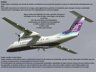 Um Dash 8, da De Havilland Aviões Aviões alçam e sustentam voo através de reações aerodinâmicas que acontecem quando o ar passa em determinada velocidade pela suas asas.  Todo avião necessita de um trecho de terra longo e plano (geralmente, parte de um aeroporto), para conseguir alcançar a velocidade necessária para a decolagem, bem como para frear seguramente em uma aterrissagem. Alguns aviões são adaptados de modo a permitir seu pouso e decolagem em um corpo de água, como lagos e rios de baixa correnteza.  Eles são conhecidos como hidroplanos. Aviões podem ser divididos em três categorias: 1- Aviões a pistão e turbo-hélices  2 Aviões a jato  3 Aviões super-sônicos  Aviões a pistão e turbo-hélices  Aviões a pistão e turbo-hélices mono e multimotores fazem uso de motores de combustão, que por sua vez, fazem girar uma hélice, que cria o empuxo necessário para a movimentação da aeronave à frente.  De maneira geral, são relativamente silenciosos, mas possuindo velocidades, capacidade de carga e alcance menores do que similares a jato.  Sua operação, no entanto, tende a ser mais econômica do que aviões a jato, o que torna aviões a pistão e turbo-hélices opções mais econômicas para pessoas que querem possuir avião próprio ou para pequenas companhias de transporte de passageiros e/ou carga. 