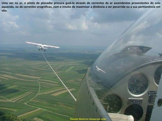 Planador Blanik em reboque por avião Uma vez no ar, o piloto de planador procura guiá-lo através de correntes de ar ascendentes provenientes do solo aquecido, ou de correntes orográficas, com o intuito de maximizar a distância a ser pecorrida ou a sua permanência em vôo.  