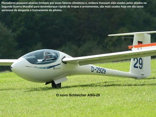 O novo Schleicher ASG-29 Planadores possuem alcance limitado por esses fatores climáticos e, embora tivessem sido usados pelos aliados na Segunda Guerra Mundial para desembarque rápido de tropas e armamentos, são mais usados hoje em dia como aeronave de desporto e treinamento de pilotos. 