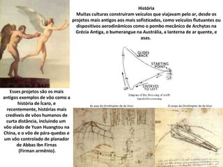 História Muitas culturas construíram veículos que viajavam pelo ar, desde os projetos mais antigos aos mais sofisticados, como veículos flutuantes ou dispositivos aerodinâmicos como o pombo mecânico de Archytas na Grécia Antiga, o bumerangue na Austrália, a lanterna de ar quente, e asas.  Esses projetos são os mais antigos exemplos de vôo como a história de Ícaro, e recentemente, histórias mais credíveis de vôos humanos de curta distância, incluindo um  vôo alado de Yuan Huangtou na China, e o vôo de pára-quedas e um vôo controlado de planador de Abbas Ibn Firnas (Firman armênio). As asas do Ornithopter de da Vinci O corpo do Ornithopter de da Vinci 