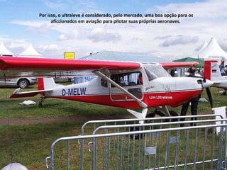 Por isso, o ultraleve é considerado, pelo mercado, uma boa opção para os aficcionados em aviação para pilotar suas próprias aeronaves.  