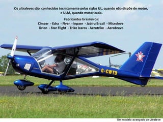 Os ultraleves são  conhecidos tecnicamente pelas siglas UL, quando não dispõe de motor,  e ULM, quando motorizado. Fabricantes brasileiros: Cimaer  - Edra  - Flyer  - Inpaer  - Jabiru Brazil  - Microleve  Orion  - Star Flight  - Trike Icaros - Aerotrike  - Aerobravo  