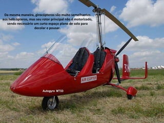 Da mesma maneira, girocópteros são muito semelhantes aos helicópteros, mas seu rotor principal não é motorizado, sendo necessário um curto espaço plano de solo para decolar e pousar. 