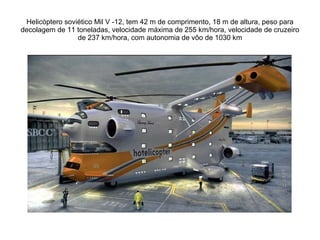 Helicóptero soviético Mil V -12, tem 42 m de comprimento, 18 m de altura, peso para decolagem de 11 toneladas, velocidade máxima de 255 km/hora, velocidade de cruzeiro de 237 km/hora, com autonomia de vôo de 1030 km 