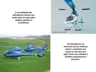 Helicóptero- rádio-control Os helicópteros, ou aeronaves de asa rotativas, alçam e sustentam voo graças às suas pás, que agem como asas rotativas e também propulsionam a aeronave.  A versatilidade dos helicópteros tornam-nos muito úteis em operações médicas, policiais e jornalísticas 